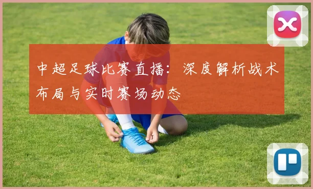 中超足球比赛直播:深度解析战术布局与实时赛场动态