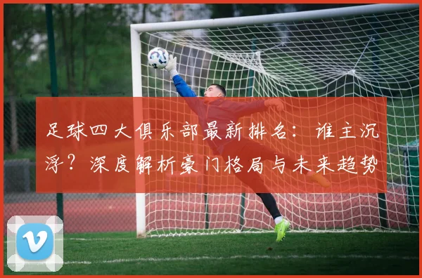 足球四大俱乐部最新排名:谁主沉浮?深度解析豪门格局与未来趋势