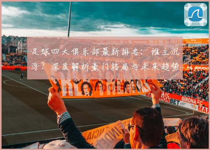足球四大俱乐部最新排名：谁主沉浮？深度解析豪门格局与未来趋势