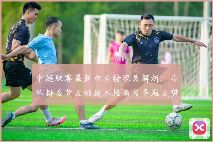中超联赛最新积分榜深度解析：各队排名背后的战术格局与争冠走势